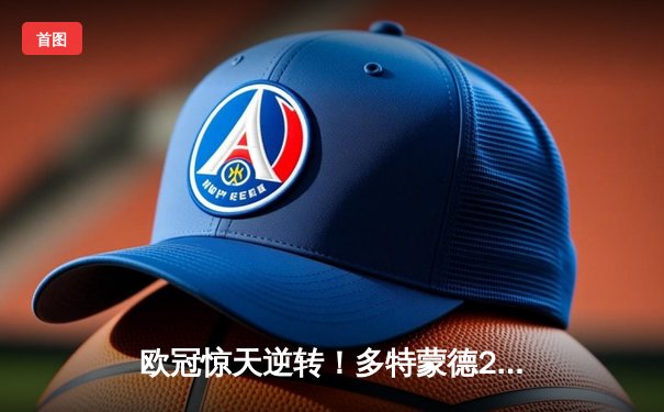 欧冠惊天逆转！多特蒙德2-1绝杀巴黎，菲尔克鲁格制胜球点燃威斯特法伦