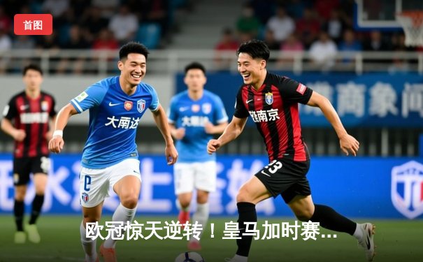 欧冠惊天逆转！皇马加时赛3-2绝杀曼城 本泽马点射定乾坤