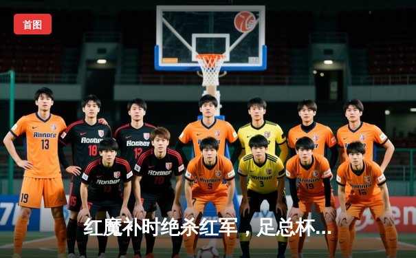 红魔补时绝杀红军，足总杯经典战荡气回肠