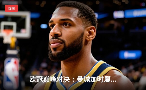 欧冠巅峰对决：曼城加时鏖战3-2力克拜仁，哈兰德双响锁定胜局