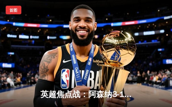 英超焦点战：阿森纳3-1力克曼联，萨卡传射建功锁定胜局