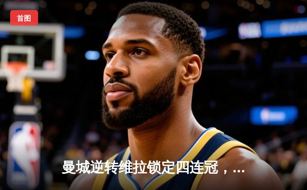 曼城逆转维拉锁定四连冠，罗德里制胜球铸就英超新历史