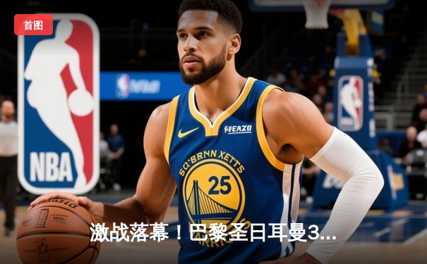 激战落幕！巴黎圣日耳曼3-2逆转拜仁，姆巴佩双响主宰欧冠焦点战