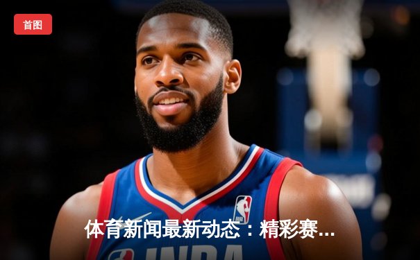 体育新闻最新动态：精彩赛事回顾