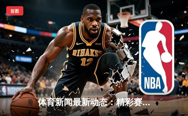 体育新闻最新动态：精彩赛事回顾